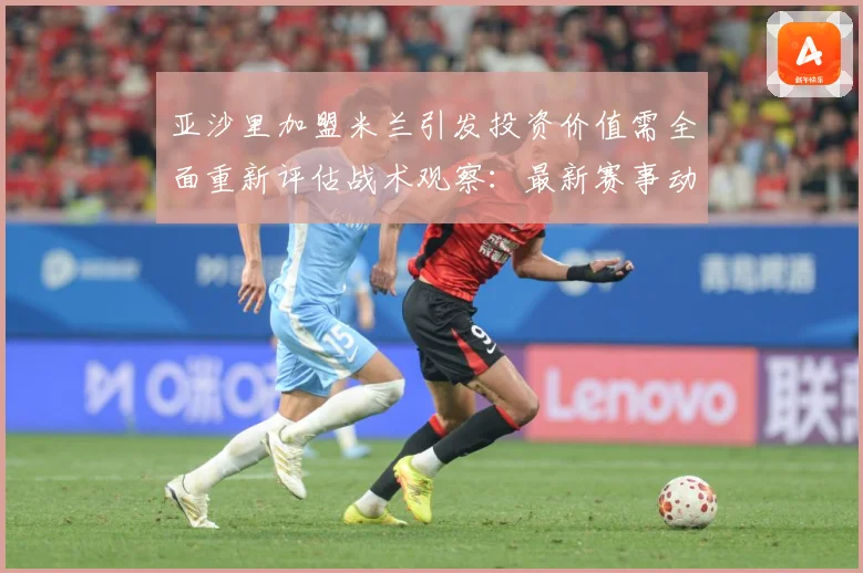 亚沙里加盟米兰引发投资价值需全面重新评估战术观察：最新赛事动态与深度分析