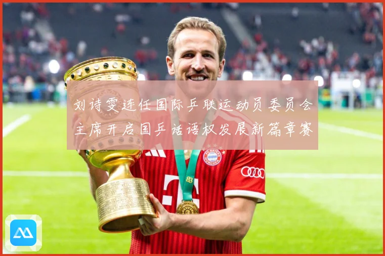 刘诗雯连任国际乒联运动员委员会主席开启国乒话语权发展新篇章赛场解读：最新赛事动态与深度分析