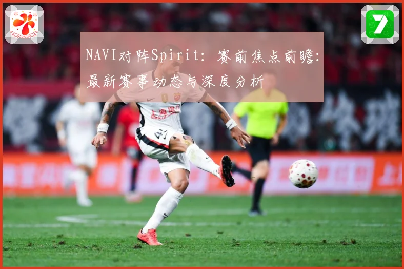 NAVI对阵Spirit：赛前焦点前瞻：最新赛事动态与深度分析