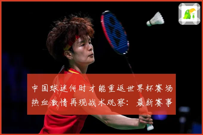 中国球迷何时才能重返世界杯赛场热血激情再现战术观察：最新赛事动态与深度分析