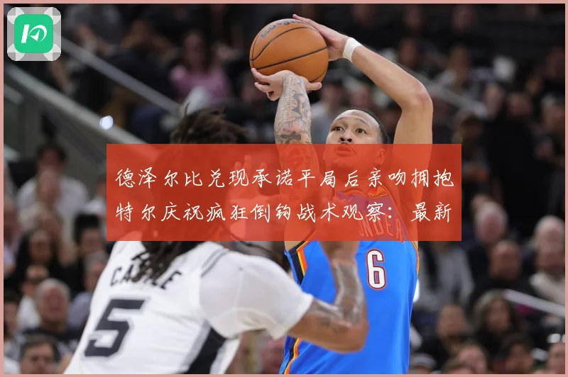 德泽尔比兑现承诺平局后亲吻拥抱特尔庆祝疯狂倒钩战术观察：最新赛事动态与深度分析