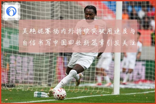 吴艳妮赛场内外持续突破用速度与自信书写中国田径新篇章引发关注成长观察：最新赛事动态与深度分析