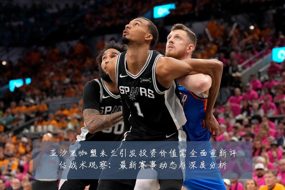 亚沙里加盟米兰引发投资价值需全面重新评估战术观察:最新赛事动态与深度分析