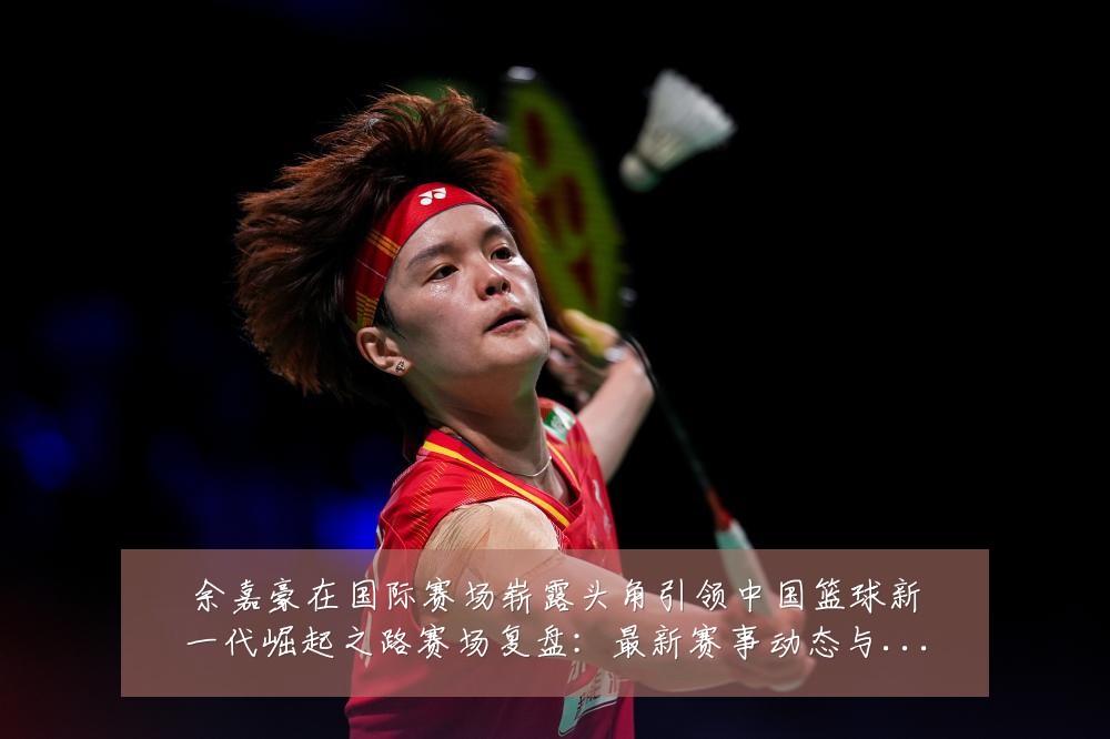 余嘉豪在国际赛场崭露头角引领中国篮球新一代崛起之路赛场复盘:最新赛事动态与深度分析