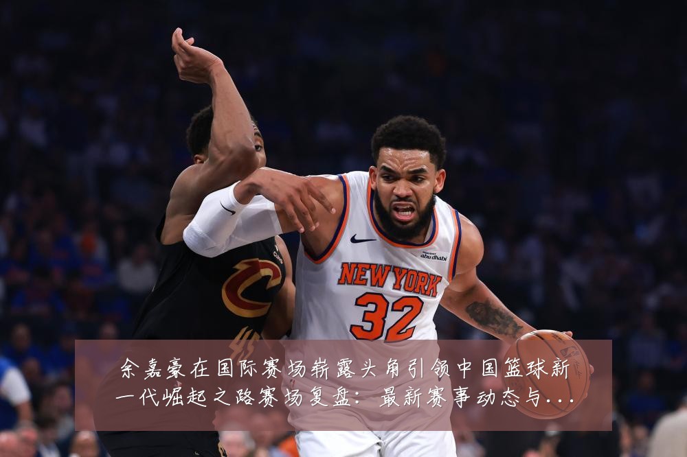 余嘉豪在国际赛场崭露头角引领中国篮球新一代崛起之路赛场复盘:最新赛事动态与深度分析