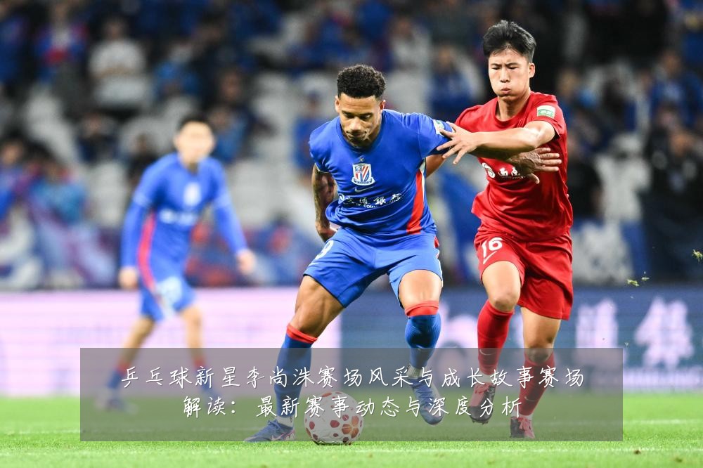 乒乓球新星李尚洙赛场风采与成长故事赛场解读:最新赛事动态与深度分析
