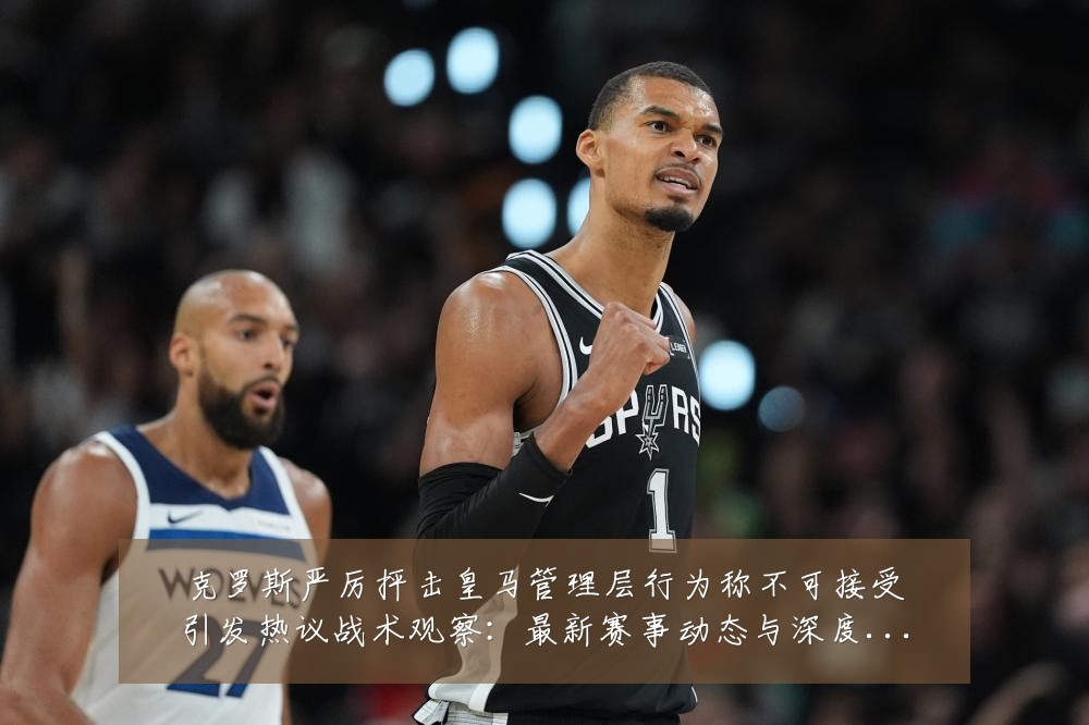 克罗斯严厉抨击皇马管理层行为称不可接受引发热议战术观察:最新赛事动态与深度分析